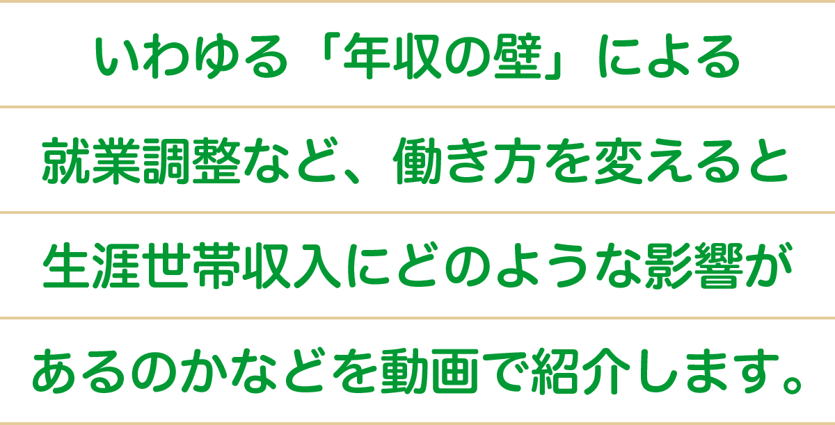 いわゆる “年収の壁” による就業調整など、働き方を変えると生涯世帯収入にどのような影響があるのかなどを動画で紹介します。